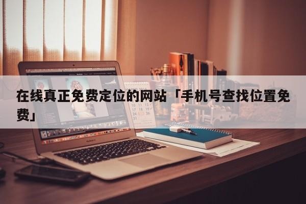 在线真正免费定位的网站「手机号查找位置免费」「免费定位网站,寻找」